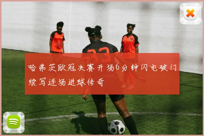哈弗茨欧冠决赛开场6分钟闪电破门续写连场进球传奇