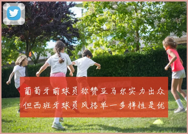 葡萄牙前球员称赞亚马尔实力出众但西班牙球员风格单一多样性是优势