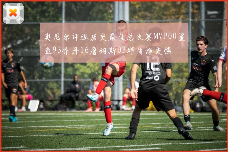 奥尼尔评选历史最佳总决赛MVP00鲨鱼93乔丹16詹姆斯03邓肯谁更强