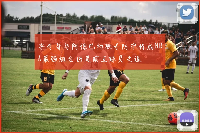 字母哥与阿德巴约联手防守将成NBA最强组合仍是前五球员之选