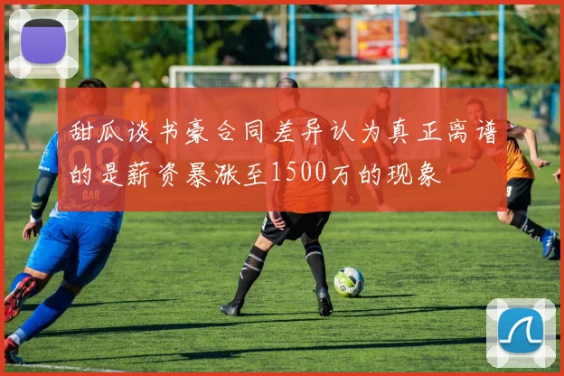 甜瓜谈书豪合同差异认为真正离谱的是薪资暴涨至1500万的现象