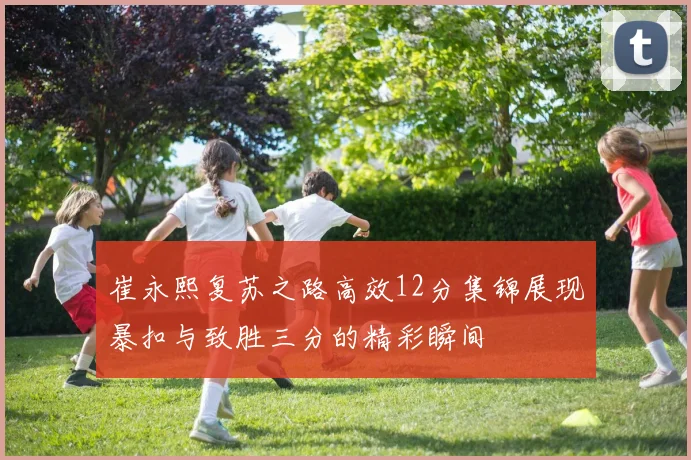 崔永熙复苏之路高效12分集锦展现暴扣与致胜三分的精彩瞬间