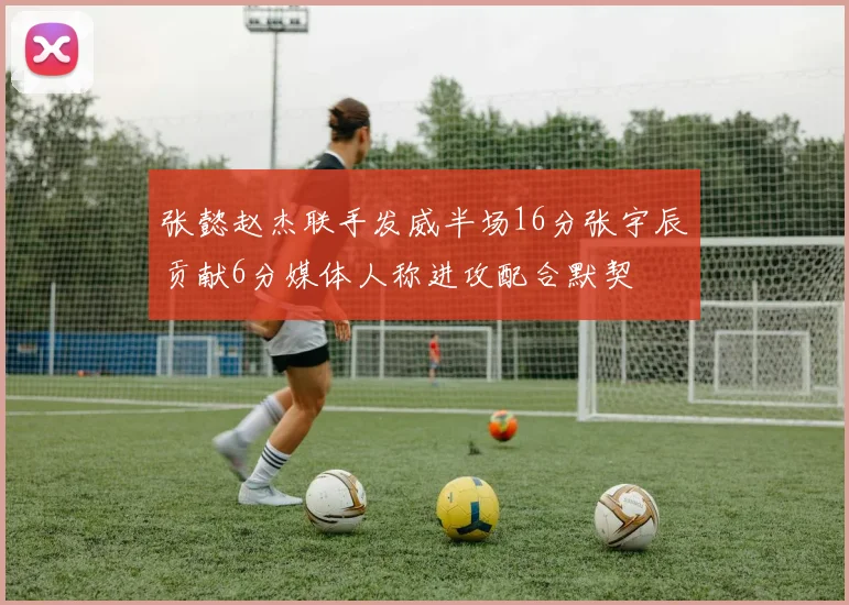 张懿赵杰联手发威半场16分张宇辰贡献6分媒体人称进攻配合默契