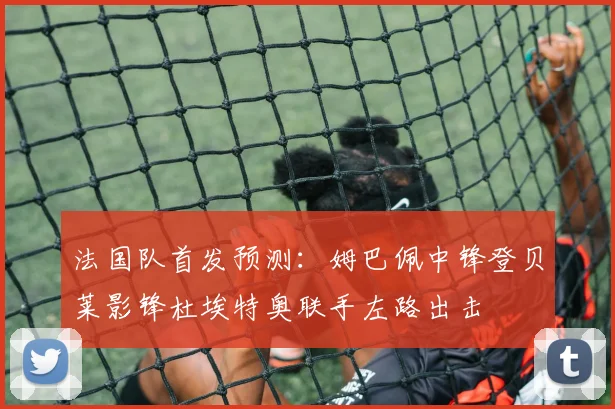法国队首发预测：姆巴佩中锋登贝莱影锋杜埃特奥联手左路出击