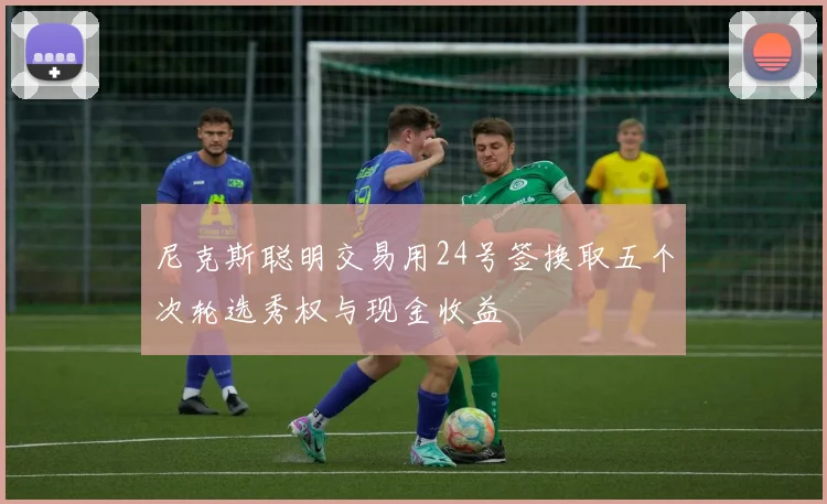 尼克斯聪明交易用24号签换取五个次轮选秀权与现金收益
