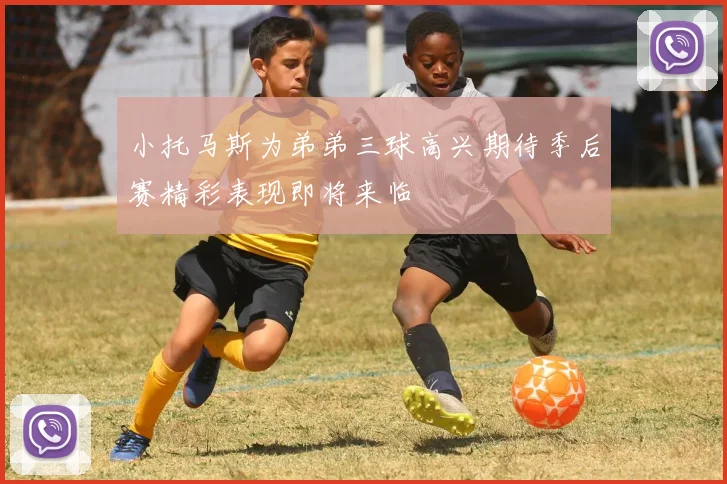 小托马斯为弟弟三球高兴期待季后赛精彩表现即将来临
