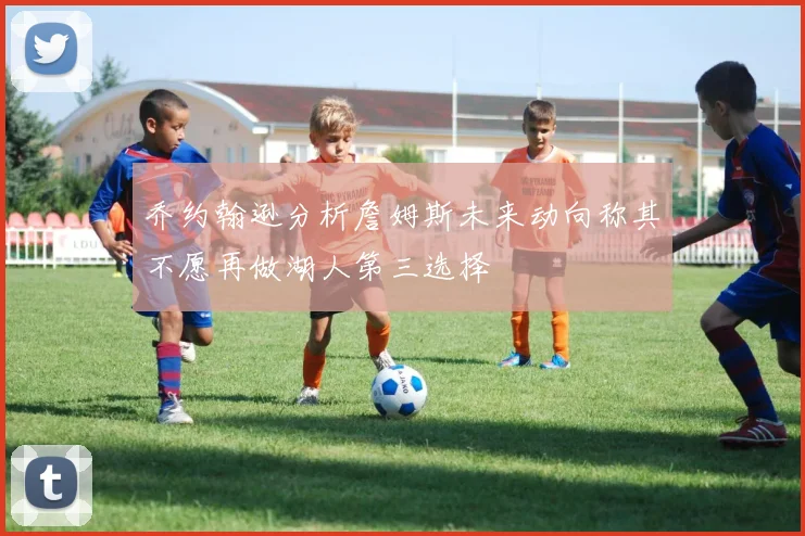 乔约翰逊分析詹姆斯未来动向称其不愿再做湖人第三选择