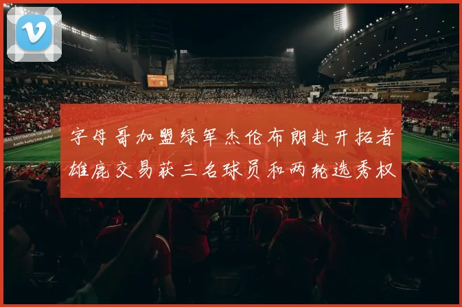 字母哥加盟绿军杰伦布朗赴开拓者雄鹿交易获三名球员和两轮选秀权