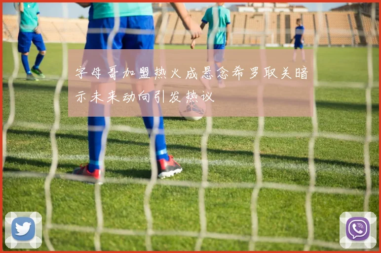 字母哥加盟热火成悬念希罗取关暗示未来动向引发热议