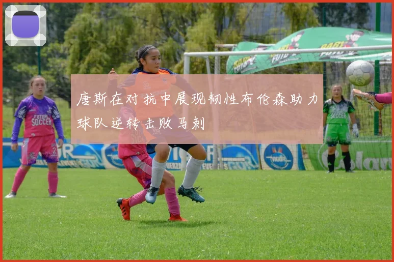 唐斯在对抗中展现韧性布伦森助力球队逆转击败马刺