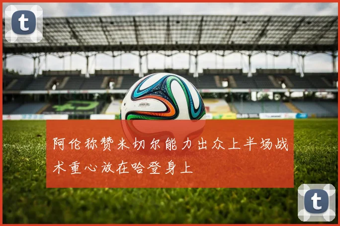 阿伦称赞米切尔能力出众上半场战术重心放在哈登身上