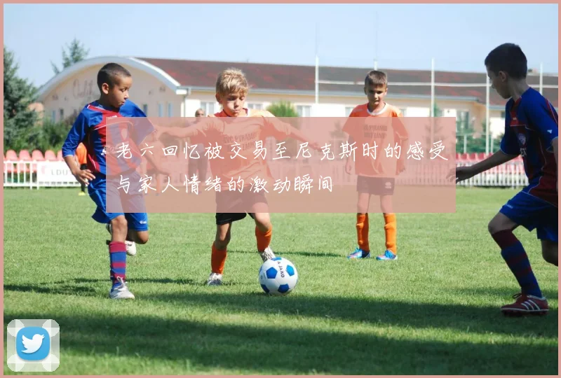 老六回忆被交易至尼克斯时的感受与家人情绪的激动瞬间