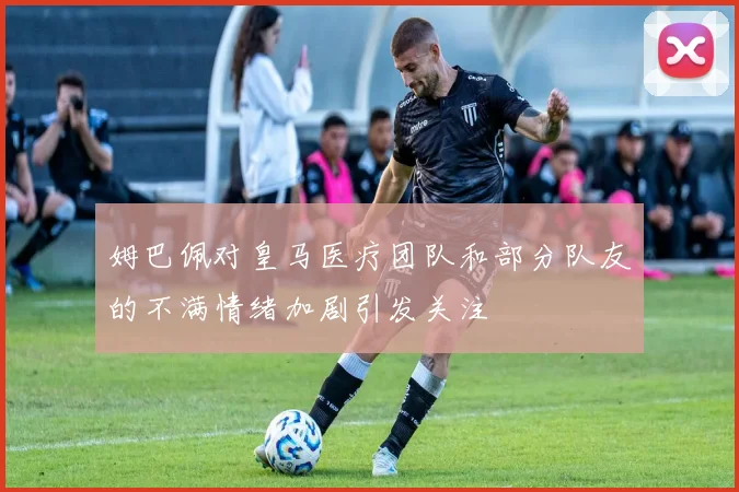姆巴佩对皇马医疗团队和部分队友的不满情绪加剧引发关注